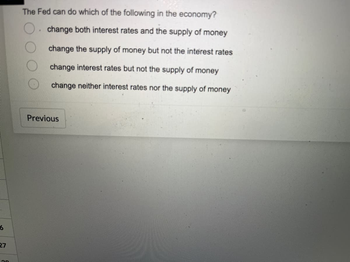 6
27
20
The Fed can do which of the following in the economy?
change both interest rates and the supply of money
change the supply of money but not the interest rates
change interest rates but not the supply of money
change neither interest rates nor the supply of money
Previous