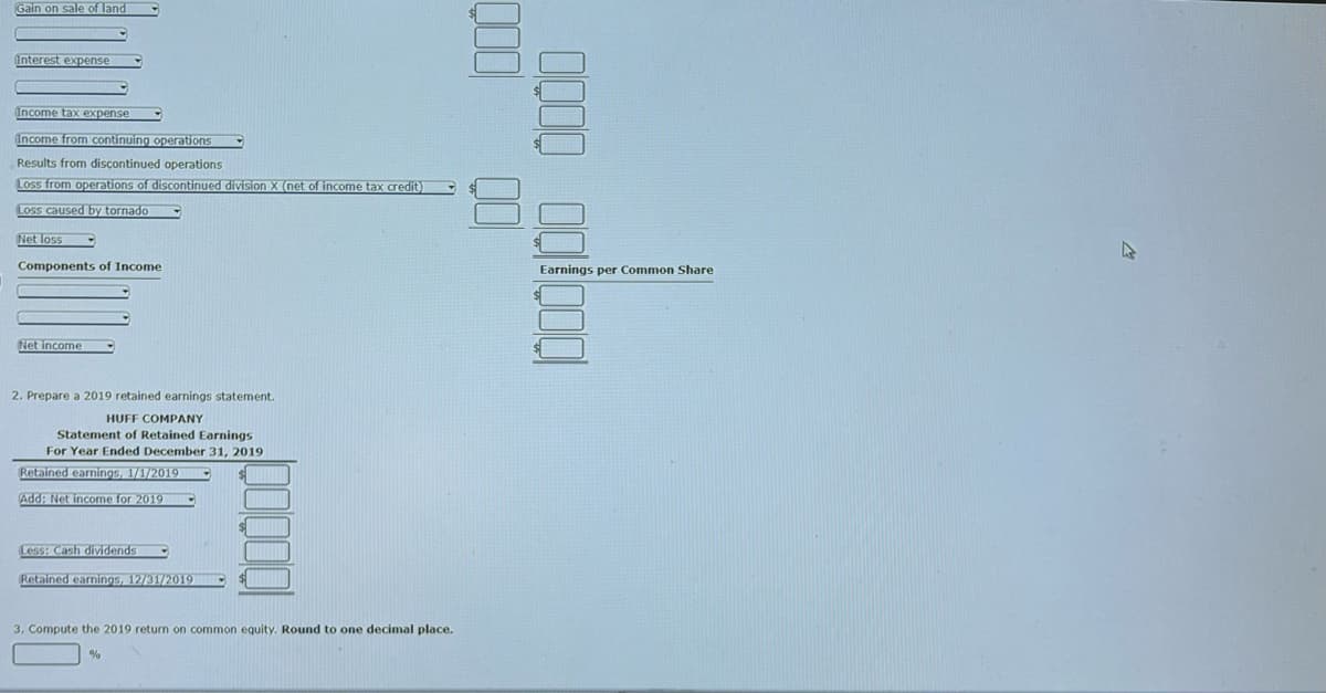 Gain on sale of land
Interest expense
Income tax expense
Income from continuing operations
Results from discontinued operations
Loss from operations of discontinued division X (net of income tax credit)
Loss caused by tornado
Net loss
Components of Income
Net income
2. Prepare a 2019 retained earnings statement.
HUFF COMPANY
Statement of Retained Earnings
For Year Ended December 31, 2019
Retained earnings, 1/1/2019
Add: Net income for 2019
Less: Cash dividends
Retained earnings, 12/31/2019
3. Compute the 2019 return on common equity. Round to one decimal place.
%
000 00
0000 00000
Earnings per Common Share
$