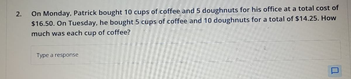 2.
On Monday, Patrick bought 10 cups of coffee and 5 doughnuts for his office at a total cost of
$16.50. On Tuesday, he bought 5 cups of coffee and 10 doughnuts for a total of $14.25. How
much was each cup of coffee?
Type a response