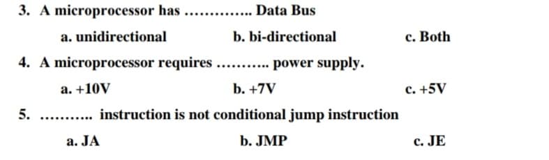 3. A microprocessor has ...
.... Data Bus
a. unidirectional
b. bi-directional
c. Both
4. A microprocessor requires.. . power supply.
а. +10V
b. +7V
c. +5V
5.
... instruction is not conditional jump instruction
a. JA
b. JMP
c. JE
