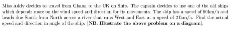 Miss Addy decides to travel from Ghana to the UK on Ship. The captain decides to use one of the old ships
which depends more on the wind speed and direction for its movements. The ship has a speed of 90km/h and
heads due South from North across a river that runs West and East at a speed of 21km/h. Find the actual
speed and direction in angle of the ship. [NB. Illustrate the above problem on a diagram.
