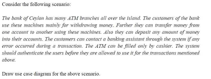Consider the following scenario:
The bank of Ceylon has many ATM branches all over the island. The customers of the bank
use these machines mainly for withdrawing money. Further they can transfer money from
one account to another using these machines. Also they can deposit any amount of money
into their accounts. The customers can contact a banking assistant through the system if any
error occurred during a transaction. The ATM can be filled only by cashier. The system
should authenticate the users before they are allowed to use it for the transactions mentioned
above.
Draw use case diagram for the above scenario.
