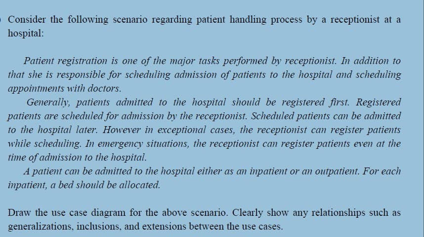 O Consider the following scenario regarding patient handling process by a receptionist at a
hospital:
Patient registration is one of the major tasks performed by receptionist. In addition to
that she is responsible for scheduling admission of patients to the hospital and scheduling
appointments with doctors.
Generally, patients admitted to the hospital should be registered first. Registered
patients are scheduled for admission by the receptionist. Scheduled patients can be admitted
to the hospital later. However in exceptional cases, the receptionist can register patients
while scheduling. In emergency situations, the receptionist can register patients even at the
time of admission to the hospital.
A patient can be admitted to the hospital either as an inpatient or an outpatient. For each
inpatient, a bed should be allocated.
Draw the use case diagram for the above scenario. Clearly show any relationships such as
generalizations, inclusions, and extensions between the use cases.
