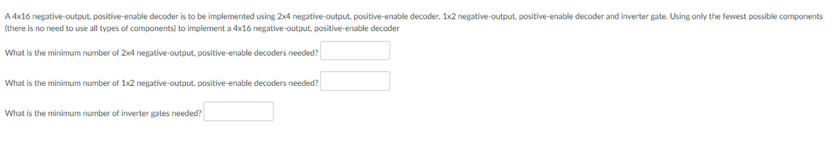 A 4x16 negative-output, positive-enable decoder is to be implemented using 2x4 negative-output, positive-enable decoder, 1x2 negative-output, positive-enable decoder and inverter gate. Using only the fewest possible components
(there is no need to use all types of components) to implement a 4x16 negative-output, positive-enable decoder
What is the minimum number of 2x4 negative-output, positive-enable decoders needed?
What is the minimum number of 1x2 negative-output, positive-enable decoders needed?
What is the minimum number of inverter gates needed?