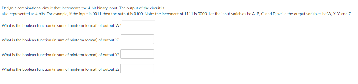 Design a combinational circuit that increments the 4-bit binary input. The output of the circuit is
also represented as 4 bits. For example, if the input is 0011 then the output is 0100. Note: the increment of 1111 is 0000. Let the input variables be A, B, C, and D, while the output variables be W, X, Y, and Z.
What is the boolean function (in sum of minterm format) of output W?
What is the boolean function (in sum of minterm format) of output X?
What is the boolean function (in sum of minterm format) of output Y?
What is the boolean function (in sum of minterm format) of output Z?