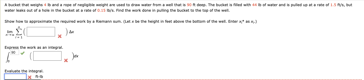 A bucket that weighs 4 Ib and a rope of negligible weight are used to draw water from a well that is 90 ft deep. The bucket is filled with 44 Ib of water and is pulled up at a rate of 1.5 ft/s, but
water leaks out of a hole in the bucket at a rate of 0.15 Ib/s. Find the work done in pulling the bucket to the top of the well.
Show how to approximate the required work by a Riemann sum. (Let x be the height in feet above the bottom of the well. Enter x;* as xj.)
lim
Express the work as an integral.
90
Jax
Evaluate the integral.
X ft-lb

