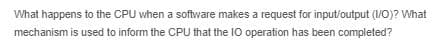 What happens to the CPU when a software makes a request for input/output (I/O)? What
mechanism is used to inform the CPU that the IO operation has been completed?
