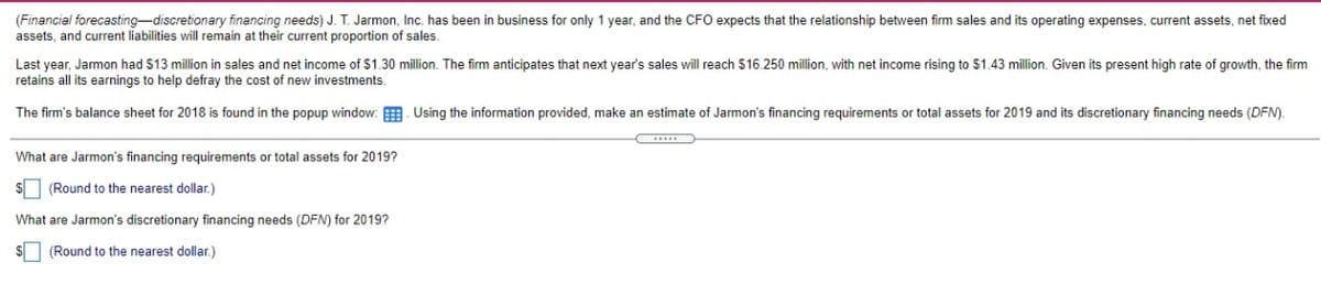 (Financial forecasting-discretionary financing needs) J. T. Jarmon, Inc. has been in business for only 1 year, and the CFO expects that the relationship between firm sales and its operating expenses, current assets, net fixed
assets, and current liabilities will remain at their current proportion of sales.
Last year, Jarmon had $13 million in sales and net income of $1.30 million. The firm anticipates that next year's sales will reach $16.250 million, with net income rising to $1.43 million. Given its present high rate of growth, the firm
retains all its earnings to help defray the cost of new investments.
The firm's balance sheet for 2018 is found in the popup window: Using the information provided, make an estimate of Jarmon's financing requirements or total assets for 2019 and its discretionary financing needs (DFN).
What are Jarmon's financing requirements or total assets for 2019?
(Round to the nearest dollar.)
What are Jarmon's discretionary financing needs (DFN) for 2019?
$ (Round to the nearest dollar.)