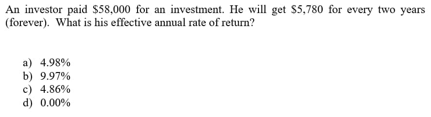 An investor paid $58,000 for an investment. He will get $5,780 for every two years
(forever). What is his effective annual rate of return?
a) 4.98%
b) 9.97%
c) 4.86%
d) 0.00%
