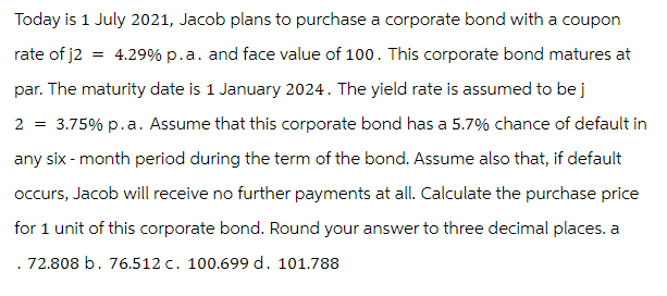 Today is 1 July 2021, Jacob plans to purchase a corporate bond with a coupon
rate of j2
=
4.29% p.a. and face value of 100. This corporate bond matures at
par. The maturity date is 1 January 2024. The yield rate is assumed to be j
2 = 3.75% p.a. Assume that this corporate bond has a 5.7% chance of default in
any six-month period during the term of the bond. Assume also that, if default
occurs, Jacob will receive no further payments at all. Calculate the purchase price
for 1 unit of this corporate bond. Round your answer to three decimal places. a
. 72.808 b. 76.512 c. 100.699 d. 101.788