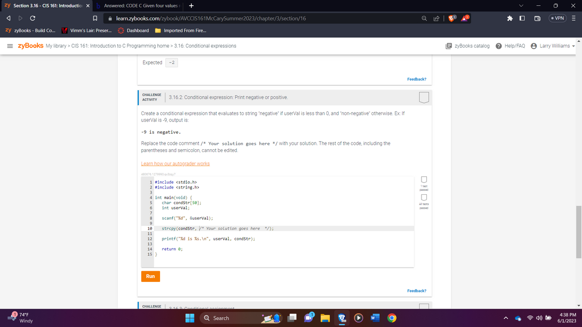 zy Section 3.16 - CIS 161: Introduction X
Answered: CODE C Given four values r
A
C
□
zy zyBooks - Build Co... V Vimm's Lair: Preser...
74°F
Windy
✰ learn.zybooks.com/zybook/AVCCIS161McCarySummer2023/chapter/3/section/16
Dashboard
=zyBooks My library > CIS 161: Introduction to C Programming home > 3.16: Conditional expressions
Expected
CHALLENGE 3.16.2: Conditional expression: Print negative or positive.
ACTIVITY
Create a conditional expression that evaluates to string "negative" if userval is less than 0, and "non-negative" otherwise. Ex: If
userval is -9, output is:
Imported From Fire...
-9 is negative.
Replace the code comment /* Your solution goes here */ with your solution. The rest of the code, including the
parentheses and semicolon, cannot be edited.
+
-2
Learn how our autograder works
480676.1279990.qx3zqy7
6
7
1 #include <stdio.h>
2 #include <string.h>
3
8
4 int main(void) {
5 char condStr[50];
int userVal;
9
10
11
12
13
14
15 }
Run
CHALLENGE
scanf("%d", &userVal);
strcpy(condStr, /* Your solution goes here */);
printf("%d is %s.\n", userVal, condStr);
return 0;
8
assignment
Q Search
O
Feedback?
1 test
passed
All tests
passed
Feedback?
EzyBooks catalog
Help/FAQ
• VPN
Larry Williams
X
|||
4:38 PM
6/1/2023