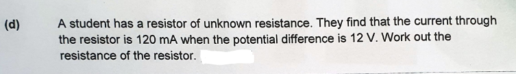 A student has a resistor of unknown resistance. They find that the current through
the resistor is 120 mA when the potential difference is 12 V. Work out the
(d)
resistance of the resistor.
