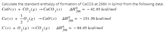 Calculate the standard enthalpy of formation of CaCO3 at 298K in kļ/mol from the following data:
CaO (s) + CO ,(8) →C«CO,(s)
AHO = - 42.85 kcal/mol
298
Ca (s) + 0,(8)
- CaO (s) AHO
298
- 151.50 kcal/mol
C (s) + 0,(8) → CO,(8) AH
= - 94.05 kcal/mol
298
