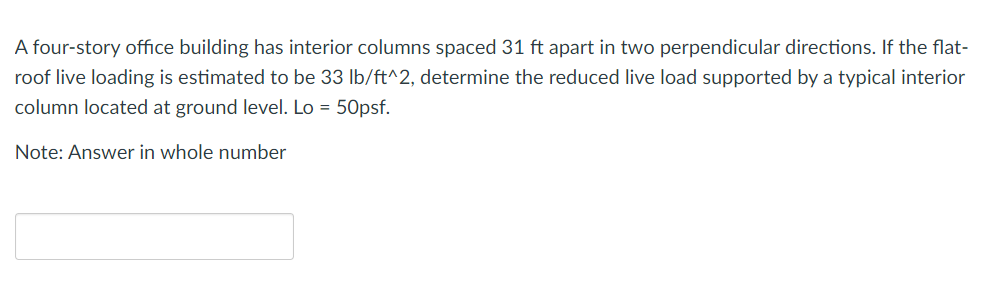 A four-story office building has interior columns spaced 31 ft apart in two perpendicular directions. If the flat-
roof live loading is estimated to be 33 lb/ft^2, determine the reduced live load supported by a typical interior
column located at ground level. Lo = 50psf.
Note: Answer in whole number