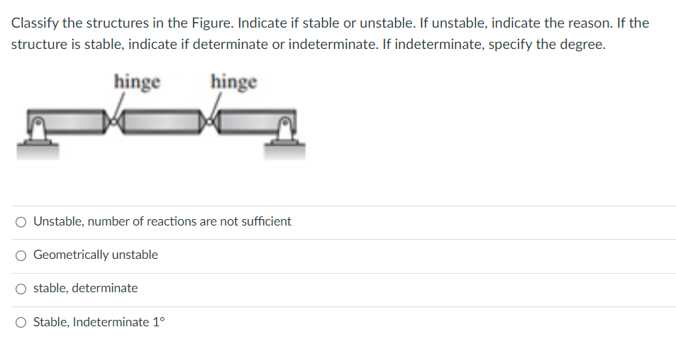 Classify the structures in the Figure. Indicate if stable or unstable. If unstable, indicate the reason. If the
structure is stable, indicate if determinate or indeterminate. If indeterminate, specify the degree.
hinge
hinge
Unstable, number of reactions are not sufficient
Geometrically unstable
stable, determinate
Stable, Indeterminate 1°
