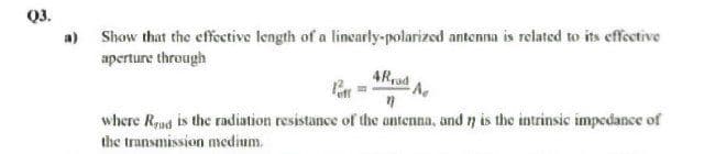Q3,
a) Show that the effective length of a lincarly-polarized antenna is related to its effective
aperture through
4Rad
where Rqud is the radiation resistance of the antenna, and y is the intrinsic impedance of
the transmission medium.
