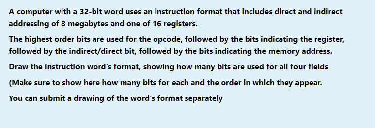 A computer with a 32-bit word uses an instruction format that includes direct and indirect
addressing of 8 megabytes and one of 16 registers.
The highest order bits are used for the opcode, followed by the bits indicating the register,
followed by the indirect/direct bit, followed by the bits indicating the memory address.
Draw the instruction word's format, showing how many bits are used for all four fields
(Make sure to show here how many bits for each and the order in which they appear.
You can submit a drawing of the word's format separately
