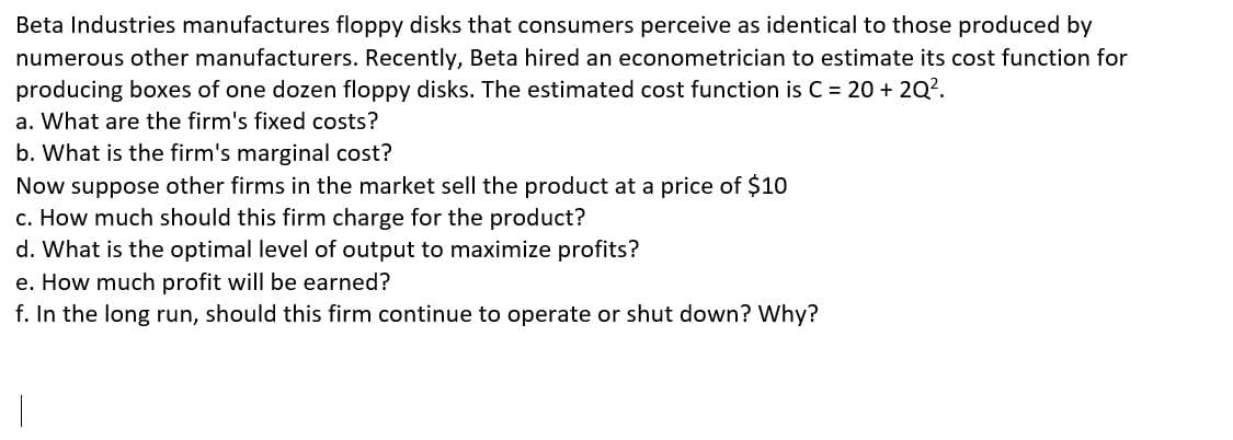 Beta Industries manufactures floppy disks that consumers perceive as identical to those produced by
numerous other manufacturers. Recently, Beta hired an econometrician to estimate its cost function for
producing boxes of one dozen floppy disks. The estimated cost function is C = 20 + 2Q².
a. What are the firm's fixed costs?
b. What is the firm's marginal cost?
Now suppose other firms in the market sell the product at a price of $10
c. How much should this firm charge for the product?
d. What is the optimal level of output to maximize profits?
e. How much profit will be earned?
f. In the long run, should this firm continue to operate or shut down? Why?