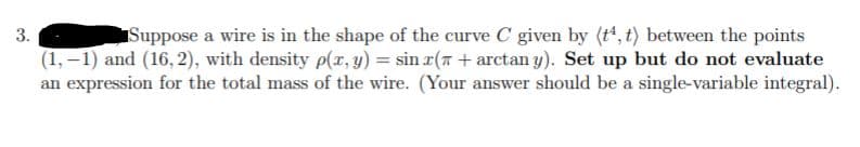 Suppose a wire is in the shape of the curve C given by (t', t) between the points
(1, –1) and (16, 2), with density p(r, y) = sin r(7 + arctan y). Set up but do not evaluate
an expression for the total mass of the wire. (Your answer should be a single-variable integral).
3.
