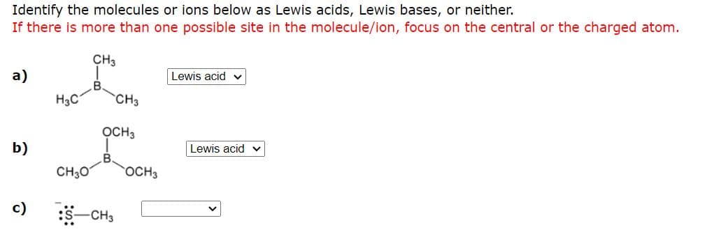 Identify the molecules or ions below as Lewis acids, Lewis bases, or neither.
If there is more than one possible site in the molecule/ion, focus on the central or the charged atom.
CH3
а)
Lewis acid v
H3C
CH3
OCH3
b)
Lewis acid
CH30
OCH3
c)
CH3

