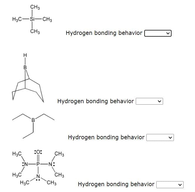 CH3
H3C-Si-CH3
ČH3
Hydrogen bonding behavior
H
B
Hydrogen bonding behavior
Hydrogen bonding behavior
H3C
:0:
CH3
:N-P-N:
H3C
N.
CH3
H3C
CH3
Hydrogen bonding behavior
