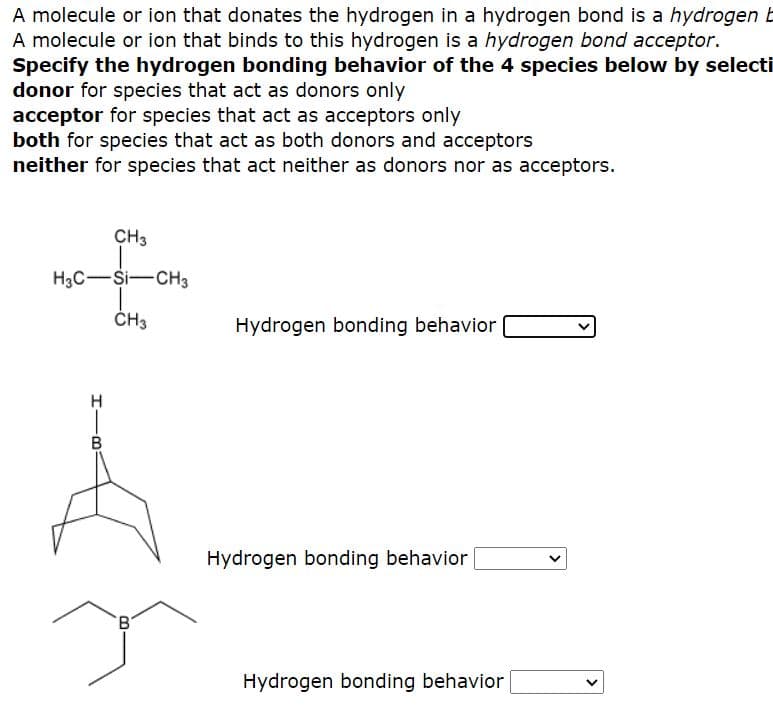 A molecule or ion that donates the hydrogen in a hydrogen bond is a hydrogen b
A molecule or ion that binds to this hydrogen is a hydrogen bond acceptor.
Specify the hydrogen bonding behavior of the 4 species below by selecti
donor for species that act as donors only
acceptor for species that act as acceptors only
both for species that act as both donors and acceptors
neither for species that act neither as donors nor as acceptors.
CH3
H3C-Si-CH3
ČH3
Hydrogen bonding behavior
B
Hydrogen bonding behavior
Hydrogen bonding behavior
>
