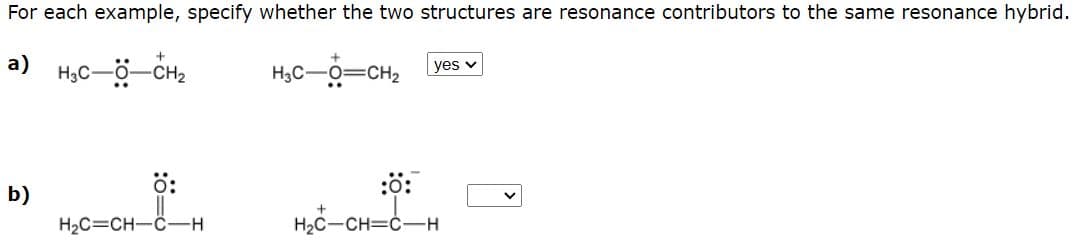 For each example, specify whether the two structures are resonance contributors to the same resonance hybrid.
a)
H3C-ö-CH2
H3C-0=CH2
yes v
b)
ö:
:0:
H2C=CH-C-H
H2C-CH=C-H

