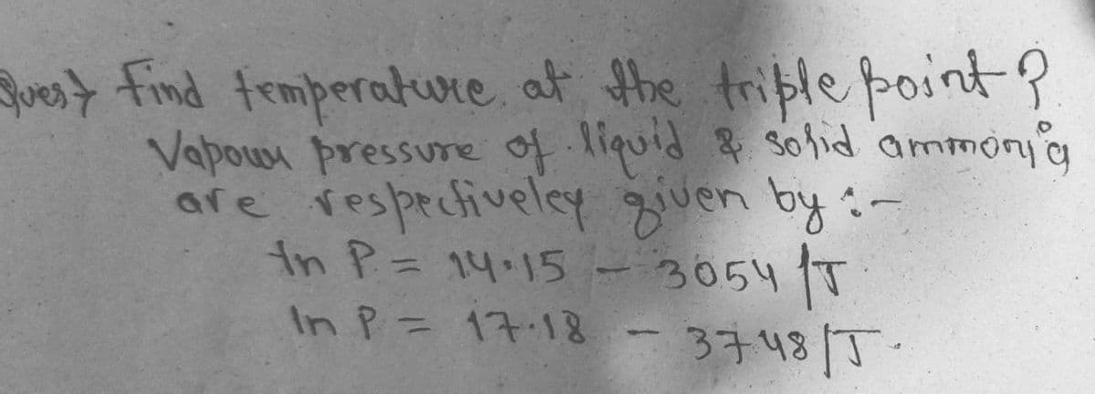 Jut find femperature, at the triple point?
Vapow pressure of. liquid & Sohid ammonyg
are resprcfiveley given by:-
in P= 14.15 - 3054 T
In P= 17.18
3748/T.
