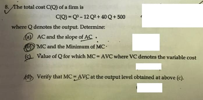 8. The total cost C(Q) of a firm is
C(Q) = Q- 12 Q? + 40 Q+ 500
where Q denotes the output. Determine:
(a) AC and the slope of AC .
5) MC and the Minimum of MC.
(c). Value of Q for which MC= AVC where VC denotes the variable cost
kd) Verify that MC = AVC at the output level obtained at above (c).
