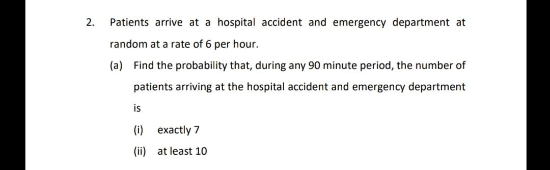 2.
Patients arrive at a hospital accident and emergency department at
random at a rate of 6 per hour.
(a) Find the probability that, during any 90 minute period, the number of
patients arriving at the hospital accident and emergency department
is
(i) exactly 7
(ii) at least 10
