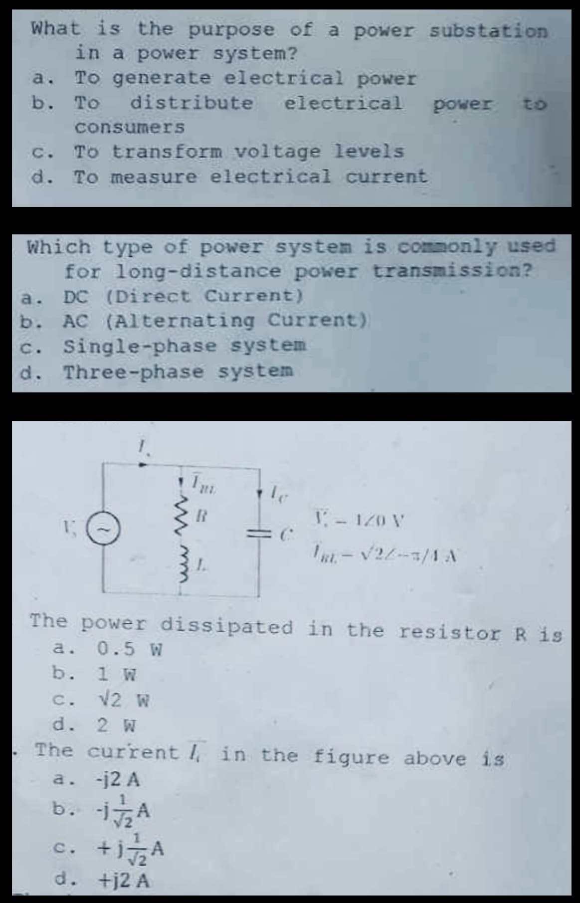 What is the purpose of a power substation
in a power system?
a. To generate electrical power
b. To
distribute
consumers
electrical power
to
c. To transform voltage levels
d. To measure electrical current
Which type of power system is commonly used
for long-distance power transmission?
a. DC (Direct Current)
b. AC (Alternating Current)
c. Single-phase system
d. Three-phase system
www
B
1-120 V
=6
BL-√2/3/4 A
L
The power dissipated in the resistor R is
a. 0.5 W
b. 1 W
c. √2 W
d. 2 W
The current in the figure above is
a. -j2 A
b.
-1A
c. +j
+1¬A
d. +j2 A