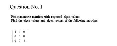 Question No. I
Non-symmetric matrices with repeated eigen values
Find the eigen values and eigen vectors of the following matrices:
[1 1 0
0 1 0
0 0 1
