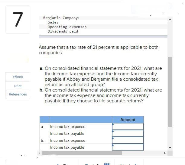 7
Benjamin Company:
Sales
Operating expenses
Dividends paid
eBook
Print
References
Assume that a tax rate of 21 percent is applicable to both
companies.
a. On consolidated financial statements for 2021, what are
the income tax expense and the income tax currently
payable if Abbey and Benjamin file a consolidated tax
return as an affiliated group?
b. On consolidated financial statements for 2021, what are
the income tax expense and income tax currently
payable if they choose to file separate returns?
a.
Income tax expense
Income tax payable
b.
Income tax expense
Income tax payable
Amount