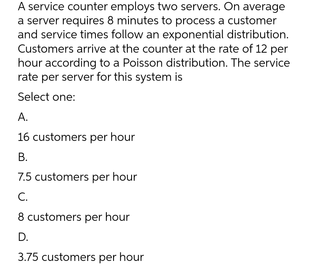 A service counter employs two servers. On average
a server requires 8 minutes to process a customer
and service times follow an exponential distribution.
Customers arrive at the counter at the rate of 12 per
hour according to a Poisson distribution. The service
rate per server for this system is
Select one:
A.
16 customers per hour
B.
7.5 customers per hour
C.
8 customers per hour
D.
3.75 customers per hour