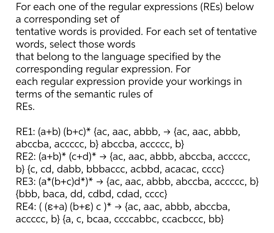 For each one of the regular expressions (REs) below
a corresponding set of
tentative words is provided. For each set of tentative
words, select those words
that belong to the language specified by the
corresponding regular expression. For
each regular expression provide your workings in
terms of the semantic rules of
REs.
RE1: (a+b) (b+c)* {ac, aac, abbb, → {ac, aac, abbb,
abccba, accccсс, b} abccba, aссссс, b)}
RE2: (a+b)* (c+d)* → {ac, aac, abbb, abccba, accccc,
b} {c, cd, dabb, bbbaccc, acbbd, acacac, ccc}
RE3: (a*(b+c)d*)* → {ac, aac, abbb, abccba, accccc, b}
{bbb, baca, dd, cdbd, cdad, cccc}
RE4: ( (e+a) (b+ɛ) c )* → {ac, aac, abbb, abccba,
ассссс, b} {a, с, bcaa, ссссabbc, ccacbccc, bb}
