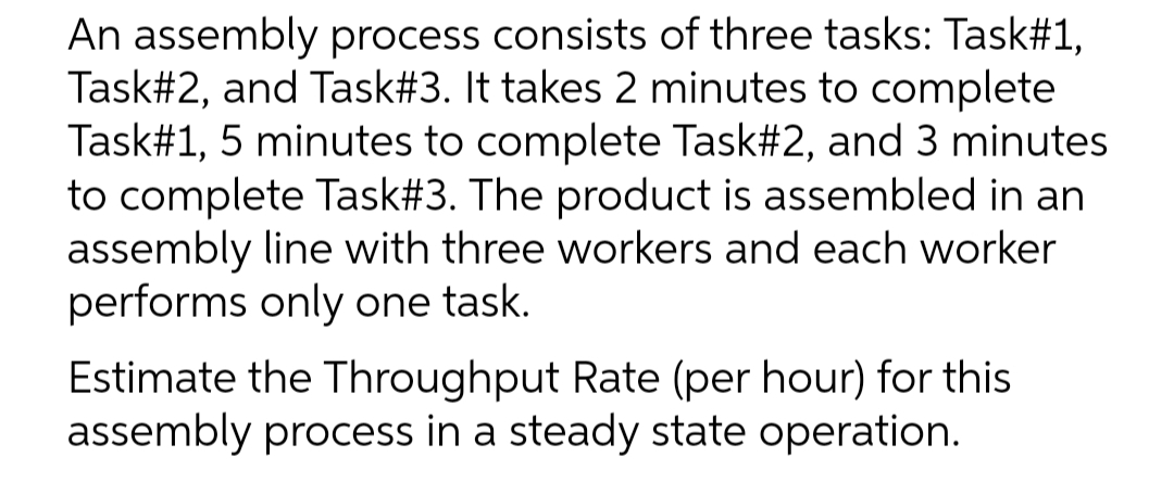 An assembly process consists of three tasks: Task#1,
Task#2, and Task#3. It takes 2 minutes to complete
Task#1, 5 minutes to complete Task#2, and 3 minutes
to complete Task#3. The product is assembled in an
assembly line with three workers and each worker
performs only one task.
Estimate the Throughput Rate (per hour) for this
assembly process in a steady state operation.
