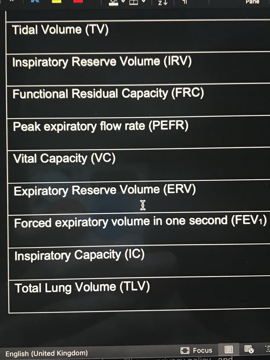 Pane
Tidal Volume (TV)
Inspiratory Reserve Volume (IRV)
Functional Residual Capacity (FRC)
Peak expiratory flow rate (PEFR)
Vital Capacity (VC)
Expiratory Reserve Volume (ERV)
Forced expiratory volume in one second (FEV1)
Inspiratory Capacity (IC)
Total Lung Volume (TLV)
Focus
English (United Kingdom)
oliou
and
