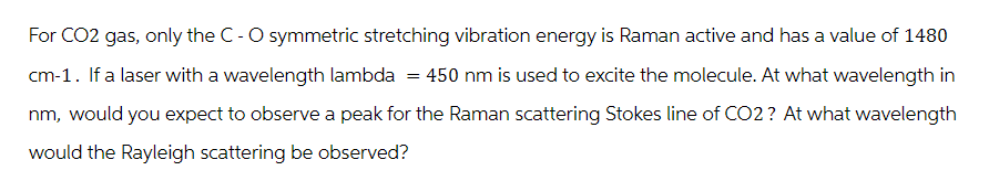 For CO2 gas, only the C - O symmetric stretching vibration energy is Raman active and has a value of 1480
cm-1. If a laser with a wavelength lambda = 450 nm is used to excite the molecule. At what wavelength in
nm, would you expect to observe a peak for the Raman scattering Stokes line of CO2? At what wavelength
would the Rayleigh scattering be observed?