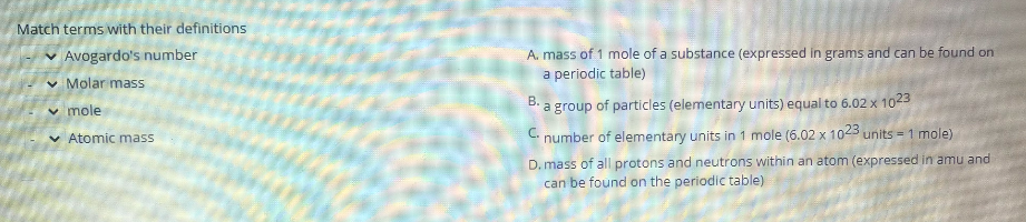 Match terms with their definitions
v Avogardo's number
v Molar mass
v mole
v Atomic mass
A. mass of 1 mole of a substance (expressed in grams and can be found on
a periodic table)
B. a group of particles (elementary units) equal to 6.02 x 1023
C. number of elementary units in 1 mole (6.02 x 1023 units = 1 mole)
D. mass of all protons and neutrons within an atom (expressed in amu and
can be found on the periodic table)
