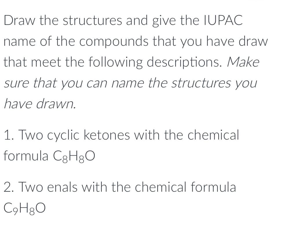 Draw the structures and give the IUPAC
name of the compounds that you have draw
that meet the following descriptions. Make
sure that you can name the structures you
have drawn.
1. Two cyclic ketones with the chemical
formula C3H8O
2. Two enals with the chemical formula
C9H&O
