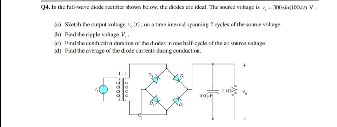 Q4. In the full-wave diode rectifier shown below, the diodes are ideal. The source voltage is v, = 300sin(100rt) V .
(a) Sketch the output voltage v,(t), on a time interval spanning 2 cycles of the source voltage.
(b) Find the ripple voltage V, .
(c) Find the conduction duration of the diodes in one half-cycle of the ac source voltage.
(d) Find the average of the diode currents during conduction.
1:1
I kN
Vo
100 µF
