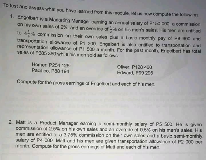 To test and assess what you have learned from this module, let us now compute the following.
1. Engelbert is a Marketing Manager earning an annual salary of P150 000, a commission
on his own sales of 2%, and an override of - % on his men's sales. His men are entitled
to 4-% commission on their own sales plus a basic monthly pay of P8 600 and
transportation allowance of P1 200. Engelbert is also entitled to transportation and
representation allowance of P1 500 a month. For the past month, Engelbert has total
sales of P385 360 while his men sold as follows:
Homer, P254 125
Pacifico, P88 194
Oliver, P128 460
Edward, P99 295
Compute for the gross earnings of Engelbert and each of his men.
2. Matt is a Product Manager earning a semi-monthly salary of P5 500. He is given
commission of 2.5% on his own sales and an override of 0.5% on his men's sales. His
men are entitled to a 3.75% commission on their own sales and a basic semi-monthly
salary of P4 000. Matt and his men are given transportation allowance of P2 000 per
month. Compute for the gross earnings of Matt and each of his men.
