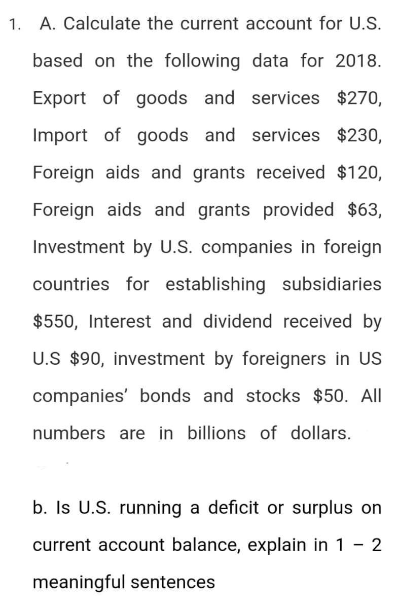 1. A. Calculate the current account for U.S.
based on the following data for 2018.
Export of goods and services $270,
Import of goods and services $230,
Foreign aids and grants received $120,
Foreign aids and grants provided $63,
Investment by U.S. companies in foreign
countries for establishing subsidiaries
$550, Interest and dividend received by
U.S $90, investment by foreigners in US
companies' bonds and stocks $50. All
numbers are in billions of dollars.
b. Is U.S. running a deficit or surplus on
current account balance, explain in 1 - 2
meaningful sentences
