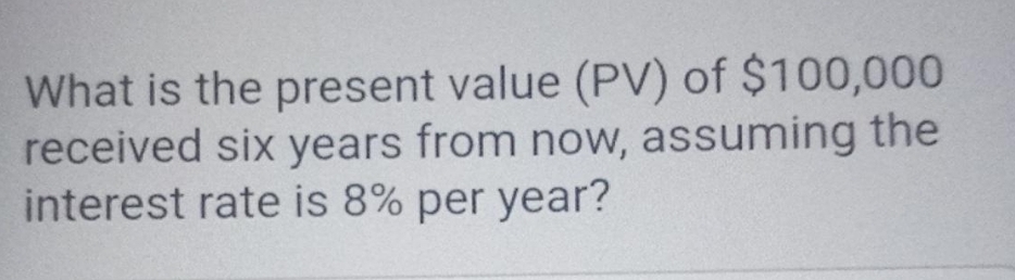 What is the present value (PV) of $100,000
received six years from now, assuming the
interest rate is 8% per year?
