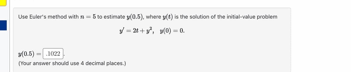 Use Euler's method with n = 5 to estimate y(0.5), where y(t) is the solution of the initial-value problem
y = 2t+y², y(0) = 0.
y(0.5) =
.1022
(Your answer should use 4 decimal places.)
=