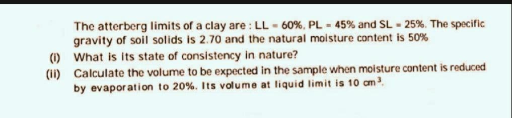 (i)
(ii)
The atterberg limits of a clay are: LL = 60%, PL = 45% and SL = 25%. The specific
gravity of soil solids is 2.70 and the natural moisture content is 50%
What is its state of consistency in nature?
Calculate the volume to be expected in the sample when moisture content is reduced
by evaporation to 20%. Its volume at liquid limit is 10 cm ³.