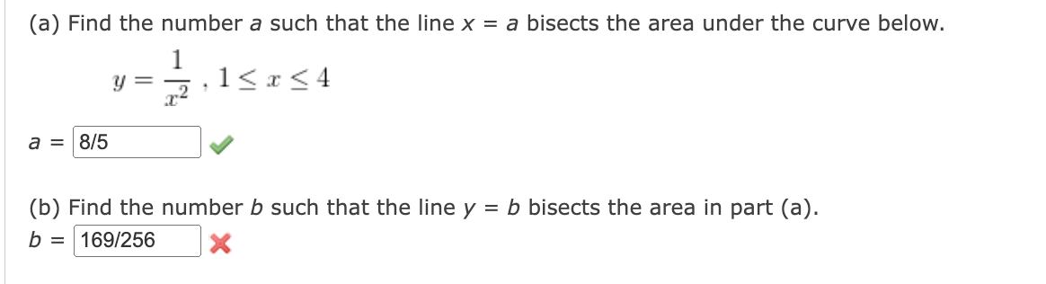 (a) Find the number a such that the line x = a bisects the area under the curve below.
y == 1 ≤ x ≤ 4
1
x²
a = 8/5
(b) Find the number b such that the line y
b= 169/256
= b bisects the area in part (a).