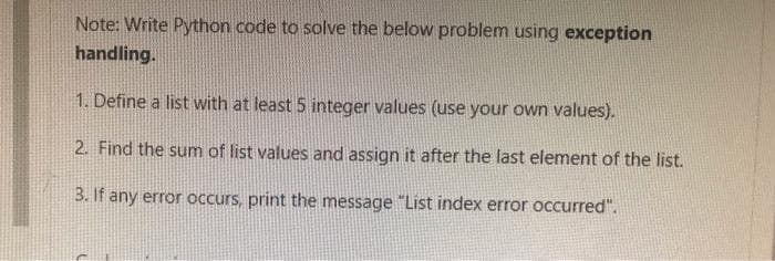 Note: Write Python code to solve the below problem using exception
handling.
1. Define a list with at least 5 integer values (use your own values).
2. Find the sum of list values and assign it after the last element of the list.
3. If any error occurs, print the message "List index error occurred".
