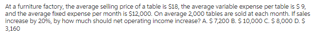 At a furniture factory, the average selling price of a table is $18, the average variable expense per table is $ 9,
and the average fixed expense per month is $12,000. On average 2,000 tables are sold at each month. If sales
increase by 20%, by how much should net operating income increase? A. $ 7,200 B. $ 10,000 C. $ 8,000 D. $
3,160
