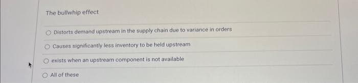 The bullwhip effect
Distorts demand upstream in the supply chain due to variance in orders
Causes significantly less inventory to be held upstream
exists when an upstream component is not available
All of these